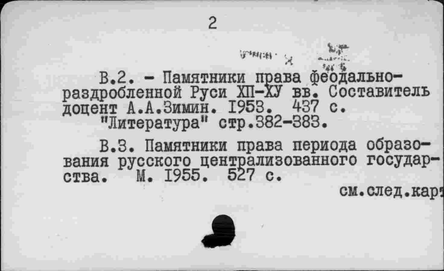 ﻿2
«♦»см •	“*7
В. 2. - Памятники права феодальнораздробленной Руси ХП-ХУ вв. Составитель доцент А.А.Зимин. 1953. 437 с.
’’Литература" стр.382-383.
В.З. Памятники права периода образования русского централизованного государства. М. 1955. 527 с.
см. след.кар!